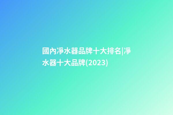 國內凈水器品牌十大排名|凈水器十大品牌(2023)-第1張-商標起名-玄機派